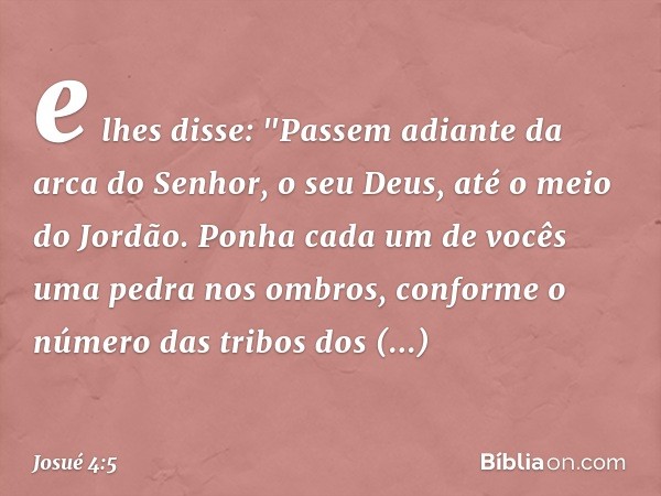 e lhes disse: "Passem adiante da arca do ­Senhor, o seu Deus, até o meio do Jordão. Ponha cada um de vocês uma pedra nos ombros, conforme o número das tribos do