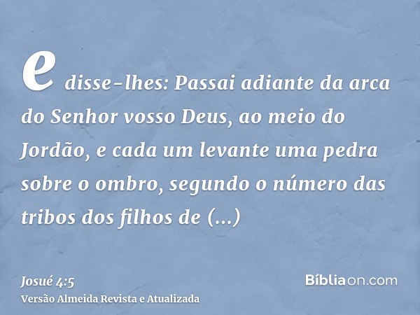 e disse-lhes: Passai adiante da arca do Senhor vosso Deus, ao meio do Jordão, e cada um levante uma pedra sobre o ombro, segundo o número das tribos dos filhos 