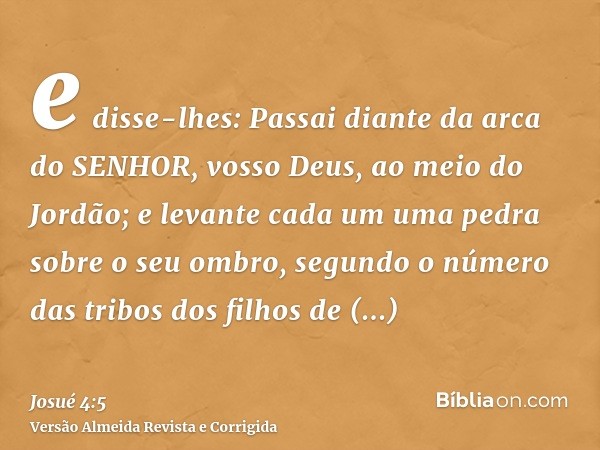 e disse-lhes: Passai diante da arca do SENHOR, vosso Deus, ao meio do Jordão; e levante cada um uma pedra sobre o seu ombro, segundo o número das tribos dos fil