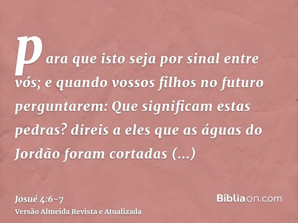 para que isto seja por sinal entre vós; e quando vossos filhos no futuro perguntarem: Que significam estas pedras?direis a eles que as águas do Jordão foram cor