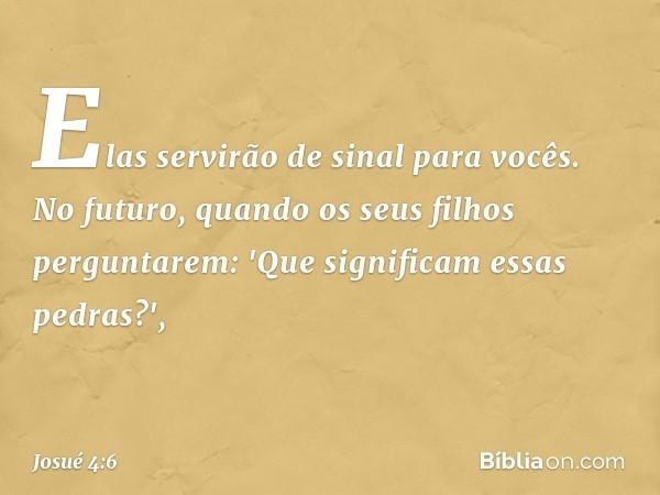 Elas servirão de sinal para vocês. No futuro, quando os seus filhos perguntarem: 'Que significam essas pedras?', -- Josué 4:6