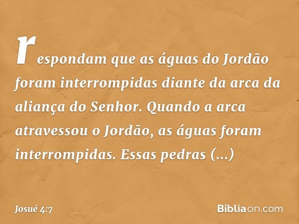 respondam que as águas do Jordão foram interrompidas diante da arca da aliança do Senhor. Quando a arca atravessou o Jordão, as águas foram interrompidas. Essas