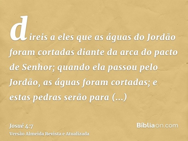 direis a eles que as águas do Jordão foram cortadas diante da arca do pacto de Senhor; quando ela passou pelo Jordão, as águas foram cortadas; e estas pedras se