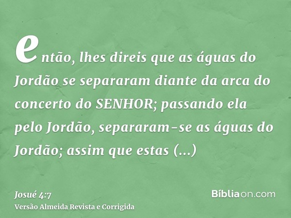 então, lhes direis que as águas do Jordão se separaram diante da arca do concerto do SENHOR; passando ela pelo Jordão, separaram-se as águas do Jordão; assim qu