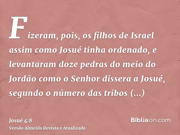 Fizeram, pois, os filhos de Israel assim como Josué tinha ordenado, e levantaram doze pedras do meio do Jordão como o Senhor dissera a Josué, segundo o número d