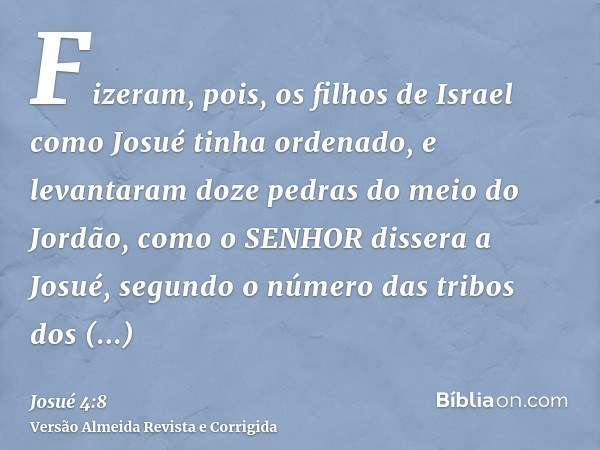 Fizeram, pois, os filhos de Israel como Josué tinha ordenado, e levantaram doze pedras do meio do Jordão, como o SENHOR dissera a Josué, segundo o número das tr