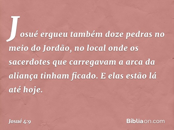 Josué ergueu também doze pedras no meio do Jordão, no local onde os sacerdotes que carregavam a arca da aliança tinham ficado. E elas estão lá até hoje. -- Josu