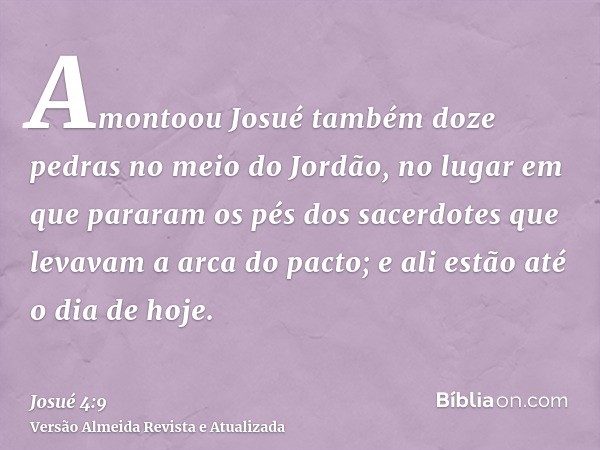 Amontoou Josué também doze pedras no meio do Jordão, no lugar em que pararam os pés dos sacerdotes que levavam a arca do pacto; e ali estão até o dia de hoje.