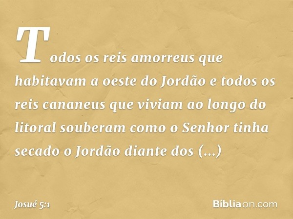 Todos os reis amorreus que habitavam a oeste do Jordão e todos os reis cananeus que viviam ao longo do litoral souberam como o Senhor tinha secado o Jordão dian