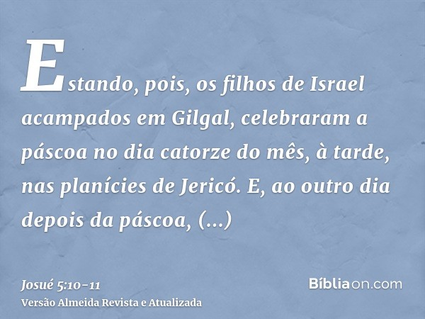 Estando, pois, os filhos de Israel acampados em Gilgal, celebraram a páscoa no dia catorze do mês, à tarde, nas planícies de Jericó.E, ao outro dia depois da pá