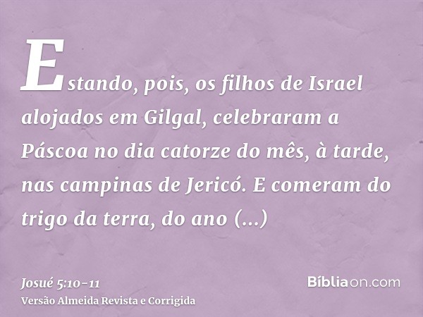 Estando, pois, os filhos de Israel alojados em Gilgal, celebraram a Páscoa no dia catorze do mês, à tarde, nas campinas de Jericó.E comeram do trigo da terra, d