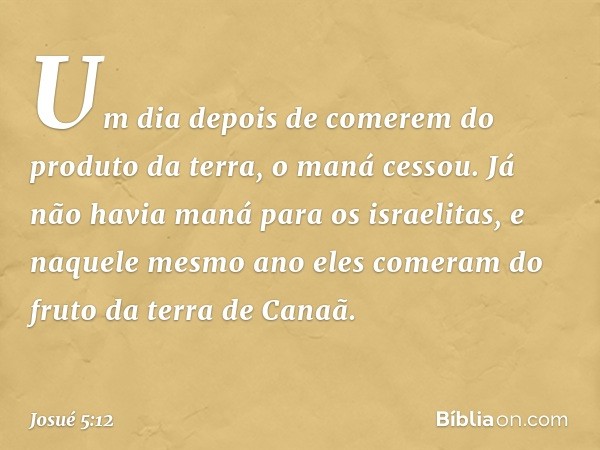 Um dia depois de comerem do produto da terra, o maná cessou. Já não havia maná para os israelitas, e naquele mesmo ano eles comeram do fruto da terra de Canaã. 