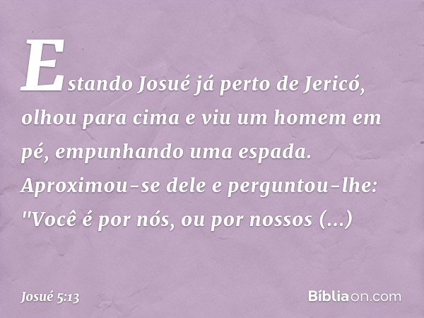 Estando Josué já perto de Jericó, olhou para cima e viu um homem em pé, empunhando uma espada. Aproximou-se dele e perguntou-lhe: "Você é por nós, ou por nossos