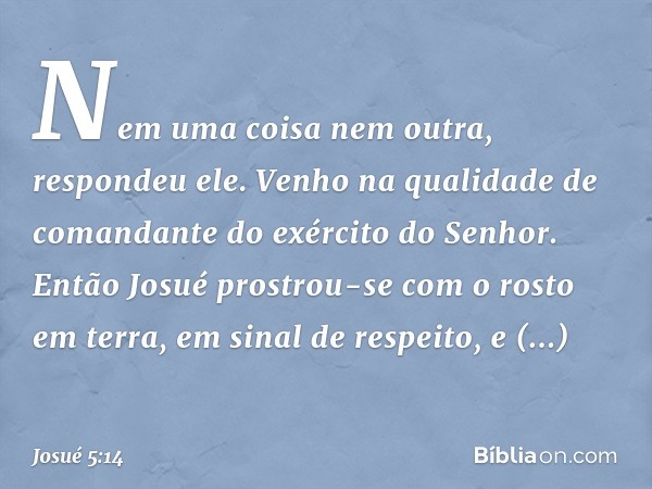 "Nem uma coisa nem outra", respondeu ele. "Venho na qualidade de comandante do exército do ­Senhor." Então Josué prostrou-se com o rosto em terra, em sinal de r