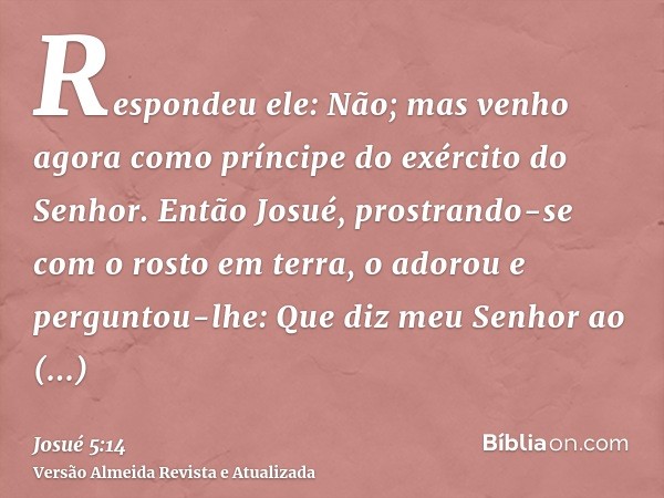 Respondeu ele: Não; mas venho agora como príncipe do exército do Senhor. Então Josué, prostrando-se com o rosto em terra, o adorou e perguntou-lhe: Que diz meu 