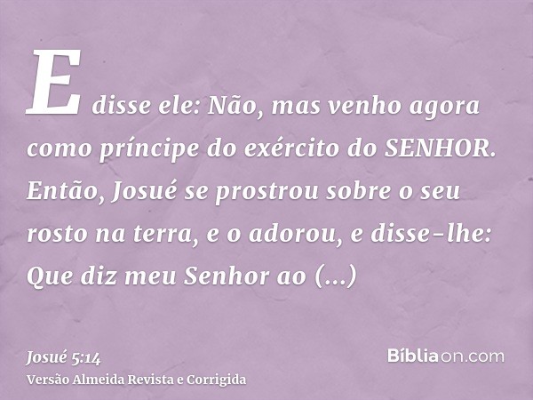 E disse ele: Não, mas venho agora como príncipe do exército do SENHOR. Então, Josué se prostrou sobre o seu rosto na terra, e o adorou, e disse-lhe: Que diz meu