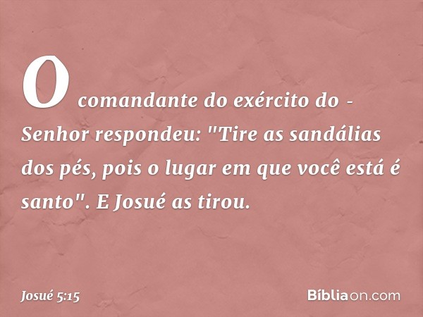 O comandante do exército do ­Senhor respondeu: "Tire as sandálias dos pés, pois o lugar em que você está é santo". E Josué as tirou. -- Josué 5:15