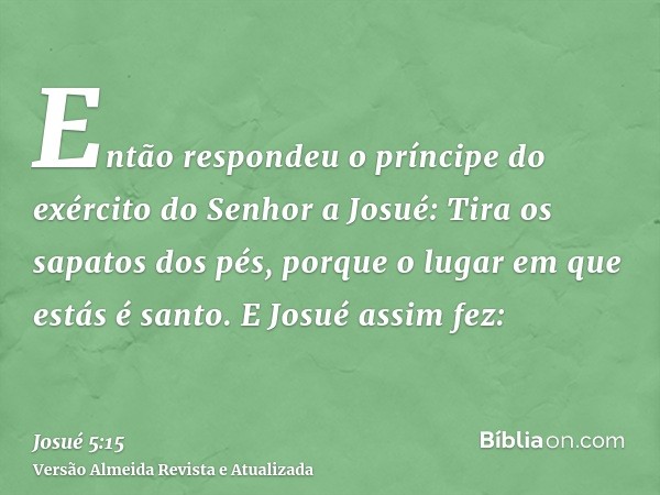 Então respondeu o príncipe do exército do Senhor a Josué: Tira os sapatos dos pés, porque o lugar em que estás é santo. E Josué assim fez: