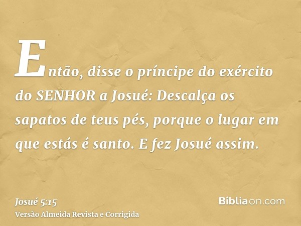 Então, disse o príncipe do exército do SENHOR a Josué: Descalça os sapatos de teus pés, porque o lugar em que estás é santo. E fez Josué assim.