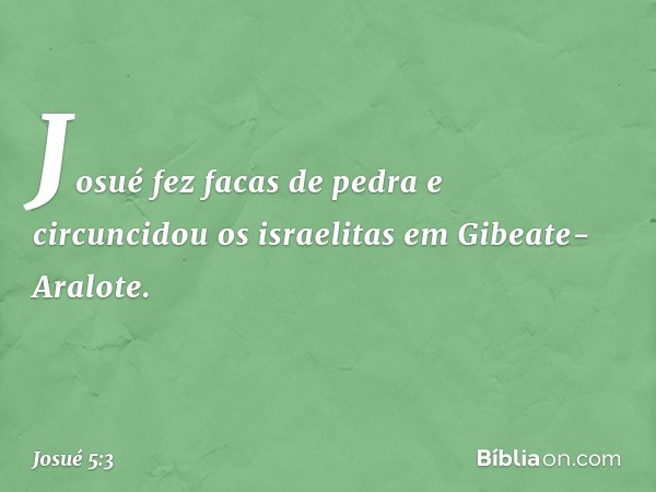 Josué fez facas de pedra e circuncidou os israelitas em Gibeate-Aralote. -- Josué 5:3