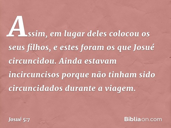 Assim, em lugar deles colocou os seus filhos, e estes foram os que Josué circuncidou. Ainda estavam incircuncisos porque não tinham sido circuncidados durante a