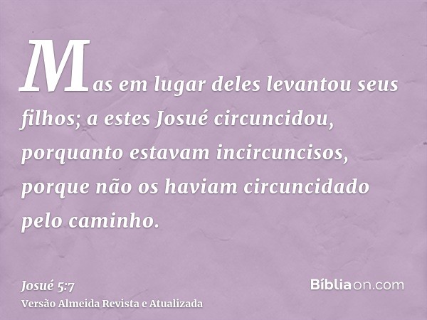 Mas em lugar deles levantou seus filhos; a estes Josué circuncidou, porquanto estavam incircuncisos, porque não os haviam circuncidado pelo caminho.