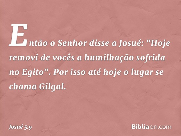 Então o Senhor disse a Josué: "Hoje removi de vocês a humilhação sofrida no Egito". Por isso até hoje o lugar se chama Gilgal. -- Josué 5:9