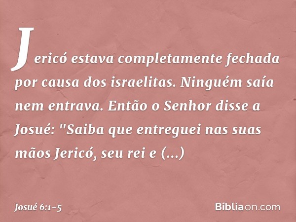 Jericó estava completamente fechada por causa dos israelitas. Ninguém saía nem entrava. Então o Senhor disse a Josué: "Saiba que entreguei nas suas mãos Jericó,