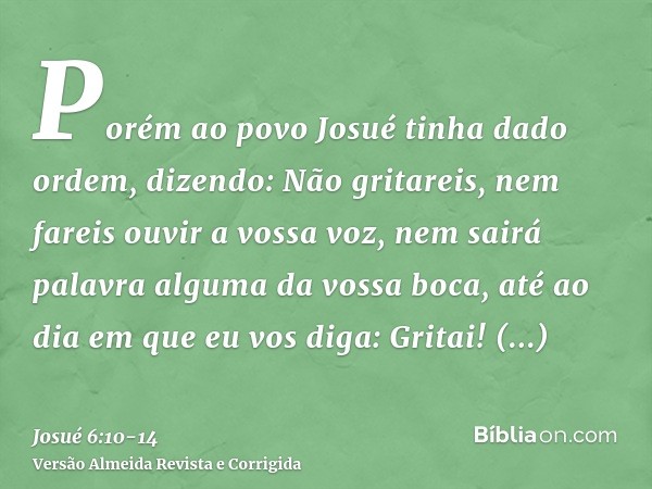 Porém ao povo Josué tinha dado ordem, dizendo: Não gritareis, nem fareis ouvir a vossa voz, nem sairá palavra alguma da vossa boca, até ao dia em que eu vos dig