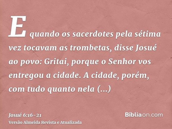 E quando os sacerdotes pela sétima vez tocavam as trombetas, disse Josué ao povo: Gritai, porque o Senhor vos entregou a cidade.A cidade, porém, com tudo quanto