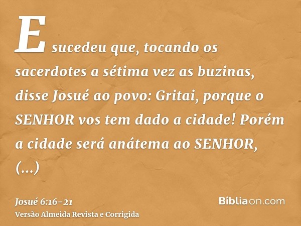 E sucedeu que, tocando os sacerdotes a sétima vez as buzinas, disse Josué ao povo: Gritai, porque o SENHOR vos tem dado a cidade!Porém a cidade será anátema ao 