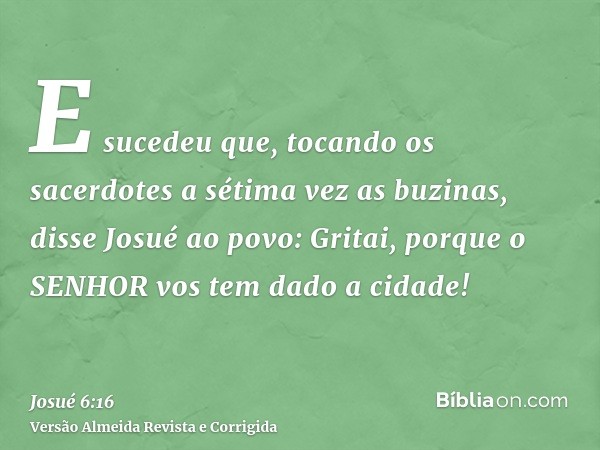 E sucedeu que, tocando os sacerdotes a sétima vez as buzinas, disse Josué ao povo: Gritai, porque o SENHOR vos tem dado a cidade!