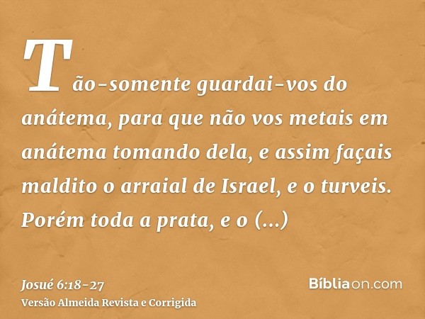 Tão-somente guardai-vos do anátema, para que não vos metais em anátema tomando dela, e assim façais maldito o arraial de Israel, e o turveis.Porém toda a prata,