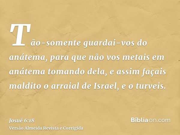Tão-somente guardai-vos do anátema, para que não vos metais em anátema tomando dela, e assim façais maldito o arraial de Israel, e o turveis.