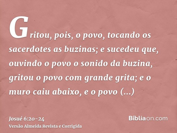 Gritou, pois, o povo, tocando os sacerdotes as buzinas; e sucedeu que, ouvindo o povo o sonido da buzina, gritou o povo com grande grita; e o muro caiu abaixo,