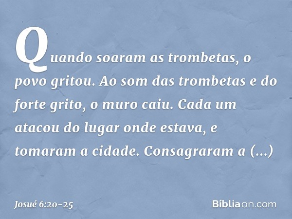 Quando soaram as trombetas, o povo gritou. Ao som das trombetas e do forte grito, o muro caiu. Cada um atacou do lugar onde estava, e tomaram a cidade. Consagra