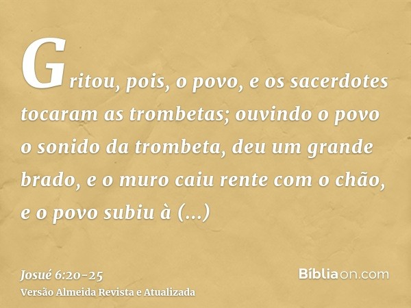 Gritou, pois, o povo, e os sacerdotes tocaram as trombetas; ouvindo o povo o sonido da trombeta, deu um grande brado, e o muro caiu rente com o chão, e o povo s