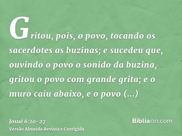 Gritou, pois, o povo, tocando os sacerdotes as buzinas; e sucedeu que, ouvindo o povo o sonido da buzina, gritou o povo com grande grita; e o muro caiu abaixo, 