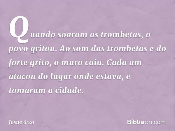 Quando soaram as trombetas, o povo gritou. Ao som das trombetas e do forte grito, o muro caiu. Cada um atacou do lugar onde estava, e tomaram a cidade. -- Josué