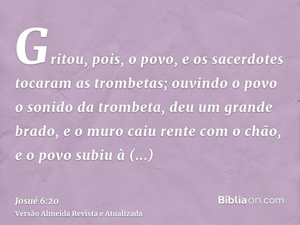 Gritou, pois, o povo, e os sacerdotes tocaram as trombetas; ouvindo o povo o sonido da trombeta, deu um grande brado, e o muro caiu rente com o chão, e o povo s