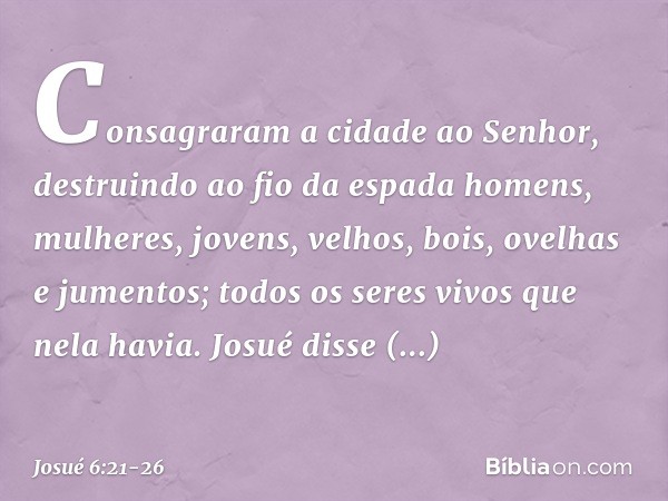 Consagraram a cidade ao Senhor, destruindo ao fio da espada homens, mulheres, jovens, velhos, bois, ovelhas e jumentos; todos os seres vivos que nela havia. Jos