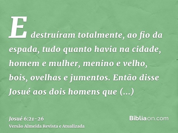 E destruíram totalmente, ao fio da espada, tudo quanto havia na cidade, homem e mulher, menino e velho, bois, ovelhas e jumentos.Então disse Josué aos dois home