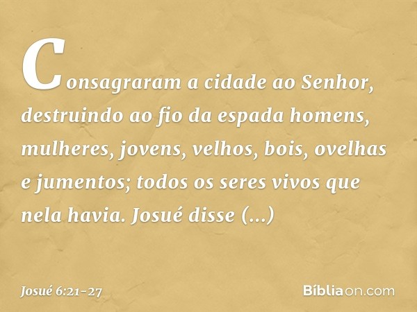Consagraram a cidade ao Senhor, destruindo ao fio da espada homens, mulheres, jovens, velhos, bois, ovelhas e jumentos; todos os seres vivos que nela havia. Jos
