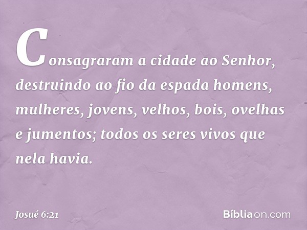 Consagraram a cidade ao Senhor, destruindo ao fio da espada homens, mulheres, jovens, velhos, bois, ovelhas e jumentos; todos os seres vivos que nela havia. -- 