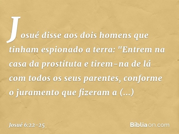 Josué disse aos dois homens que tinham espionado a terra: "Entrem na casa da prostituta e tirem-na de lá com todos os seus parentes, conforme o juramento que fi