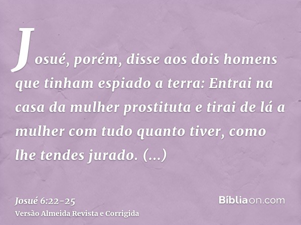 Josué, porém, disse aos dois homens que tinham espiado a terra: Entrai na casa da mulher prostituta e tirai de lá a mulher com tudo quanto tiver, como lhe tende