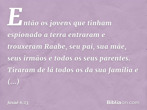 Então os jovens que tinham espionado a terra entraram e trouxeram Raabe, seu pai, sua mãe, seus irmãos e todos os seus parentes. Tiraram de lá todos os da sua f