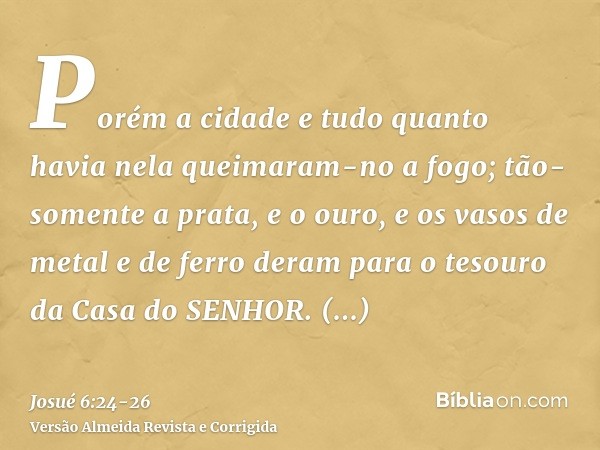 Porém a cidade e tudo quanto havia nela queimaram-no a fogo; tão-somente a prata, e o ouro, e os vasos de metal e de ferro deram para o tesouro da Casa do SENHO