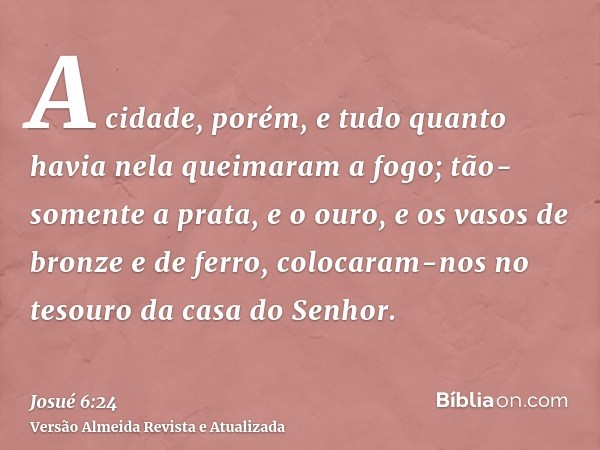 A cidade, porém, e tudo quanto havia nela queimaram a fogo; tão-somente a prata, e o ouro, e os vasos de bronze e de ferro, colocaram-nos no tesouro da casa do 