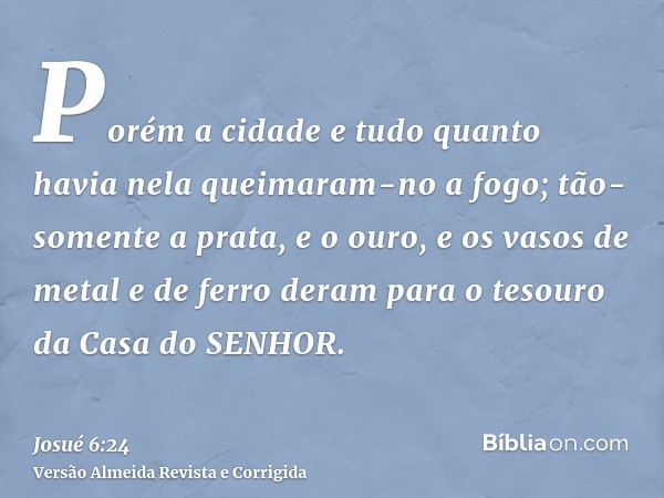 Porém a cidade e tudo quanto havia nela queimaram-no a fogo; tão-somente a prata, e o ouro, e os vasos de metal e de ferro deram para o tesouro da Casa do SENHO